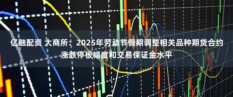亿融配资 大商所：2025年劳动节假期调整相关品种期货合约涨跌停板幅度和交易保证金水平