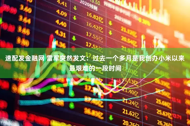 速配发金融网 雷军突然发文：过去一个多月是我创办小米以来最艰难的一段时间
