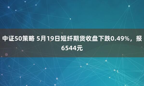 中证50策略 5月19日短纤期货收盘下跌0.49%，报6544元