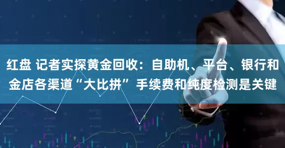 红盘 记者实探黄金回收：自助机、平台、银行和金店各渠道“大比拼” 手续费和纯度检测是关键