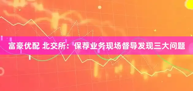 富豪优配 北交所：保荐业务现场督导发现三大问题