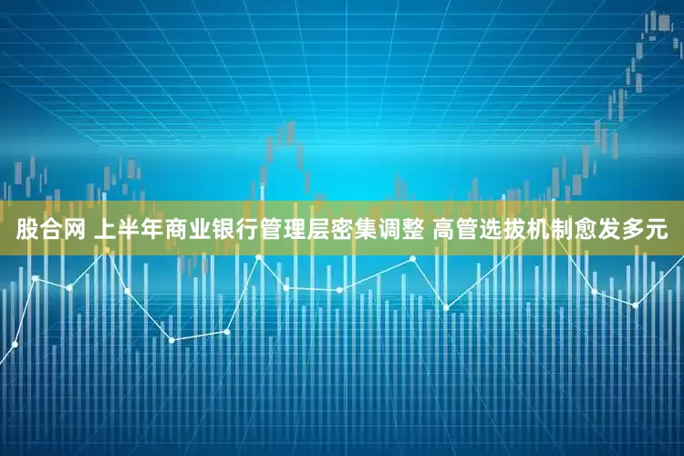 股合网 上半年商业银行管理层密集调整 高管选拔机制愈发多元