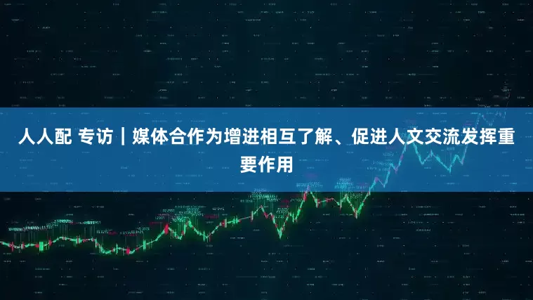 人人配 专访｜媒体合作为增进相互了解、促进人文交流发挥重要作用