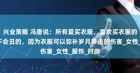 兴业策略 冯唐说：所有爱买衣服，喜欢买衣服的女人她都不会丑的，因为衣服可以弥补岁月带走的伤害_女性_服饰_时尚