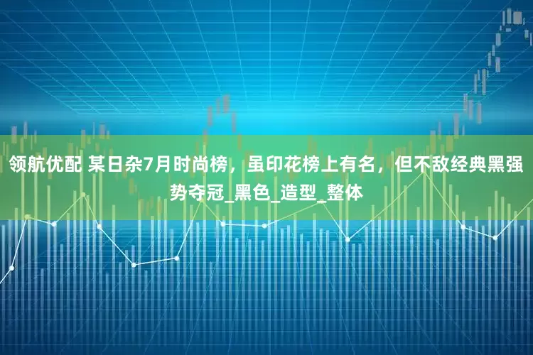 领航优配 某日杂7月时尚榜，虽印花榜上有名，但不敌经典黑强势夺冠_黑色_造型_整体