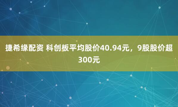 捷希缘配资 科创板平均股价40.94元，9股股价超300元