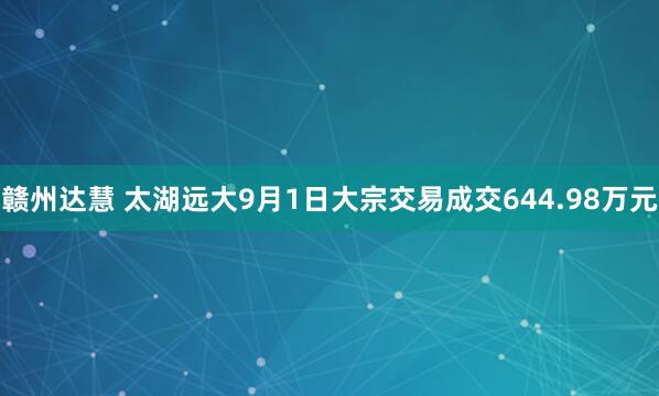 赣州达慧 太湖远大9月1日大宗交易成交644.98万元