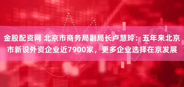 金股配资网 北京市商务局副局长卢慧玲：五年来北京市新设外资企业近7900家，更多企业选择在京发展