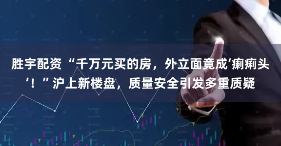 胜宇配资 “千万元买的房，外立面竟成‘瘌痢头’！”沪上新楼盘，质量安全引发多重质疑