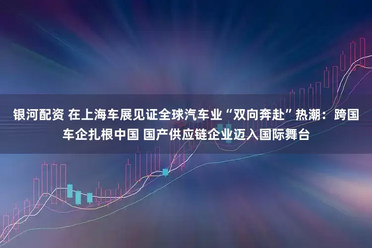 银河配资 在上海车展见证全球汽车业“双向奔赴”热潮：跨国车企扎根中国 国产供应链企业迈入国际舞台