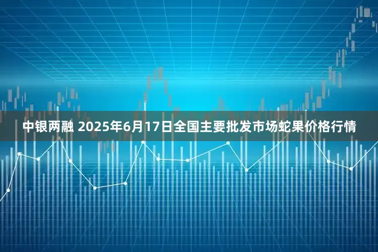 中银两融 2025年6月17日全国主要批发市场蛇果价格行情