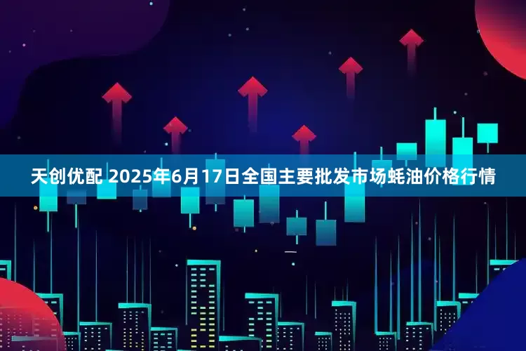 天创优配 2025年6月17日全国主要批发市场蚝油价格行情