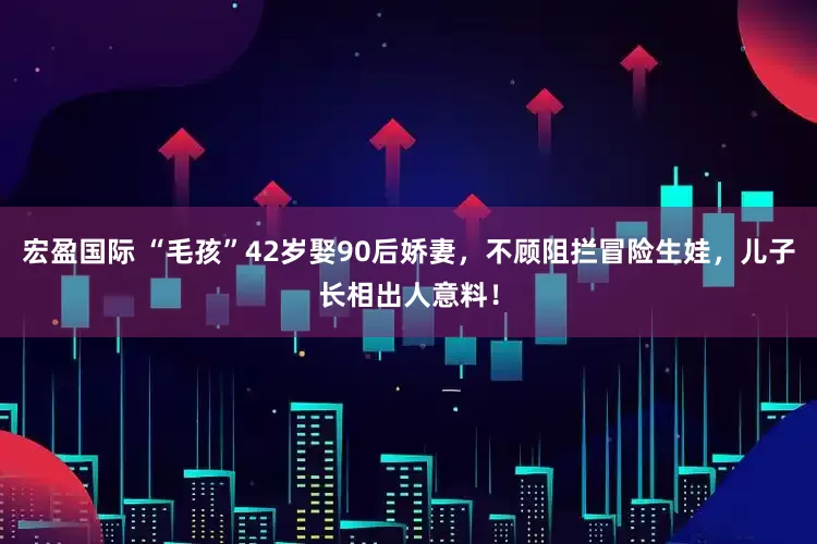 宏盈国际 “毛孩”42岁娶90后娇妻，不顾阻拦冒险生娃，儿子长相出人意料！
